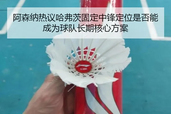 阿森纳热议哈弗茨固定中锋定位是否能成为球队长期核心方案