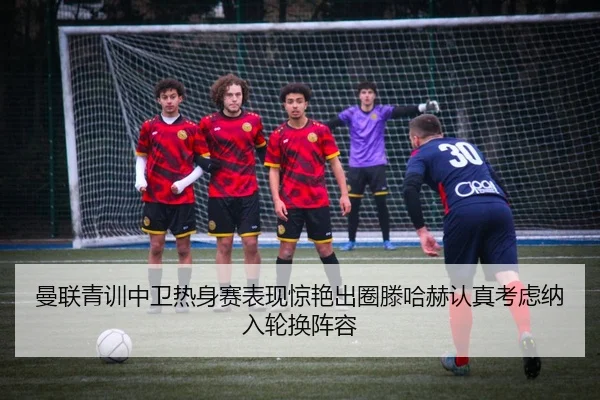 曼联青训中卫热身赛表现惊艳出圈滕哈赫认真考虑纳入轮换阵容